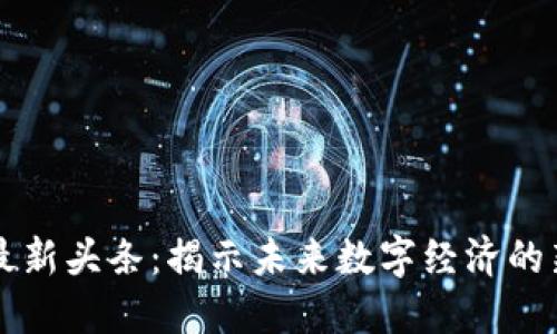 区块链技术最新头条:揭示未来数字经济的新机遇与挑战