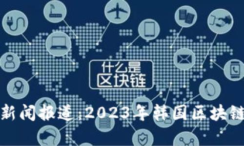 最新韩国区块链新闻报道：2023年韩国区块链趋势与发展分析